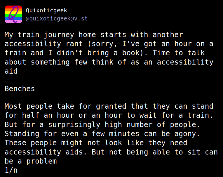 Fediverse post from Quixoticgeek (@quixoticgeek@v.st)

My train journey starts with another accessibility rant (sorry, I've got an hour on a train and I didn't bring a book). Time to talk about something few think of as an accessibility aid

Benches

Most people take for granted that they can stand for half an hour or an hour to wait for a train. But for a surprisingly high number of people. Standing for even a few minutes can be agony. There people might not look like they need accessibility aids. But not being able to sit can be a problem

1/n