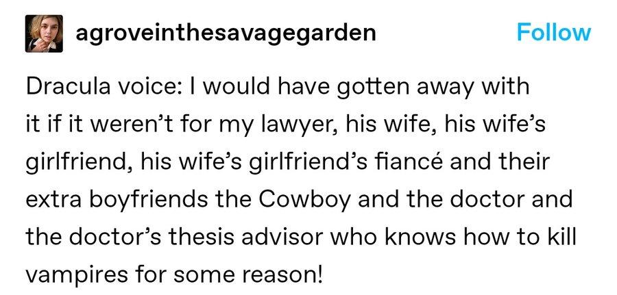 Tweet from agroveinthesavagegarden:

Dracula Voice: I would have gotten away with it if it weren't for my lawyer, his wife, his wife's girlfriend, his wife's girlfriend's fiancé and their extra boyfriends the Cowboy and the doctor and the doctor's thesis advisor who knows how to kill vampires for some reason!